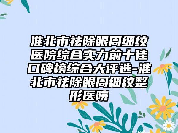 淮北市祛除眼周细纹医院综合实力前十佳口碑榜综合大评选-淮北市祛除眼周细纹整形医院