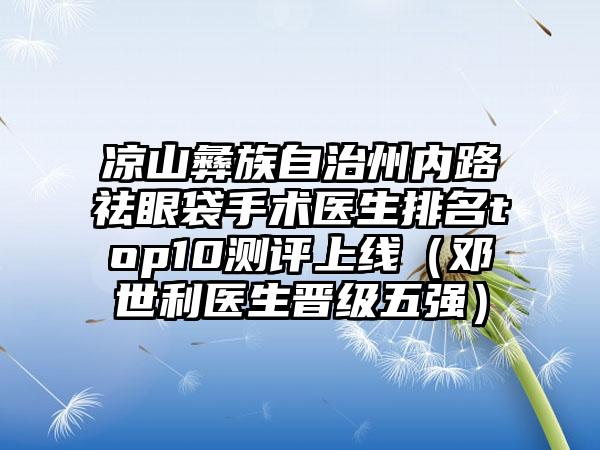 凉山彝族自治州内路祛眼袋手术医生排名top10测评上线（邓世利医生晋级五强）