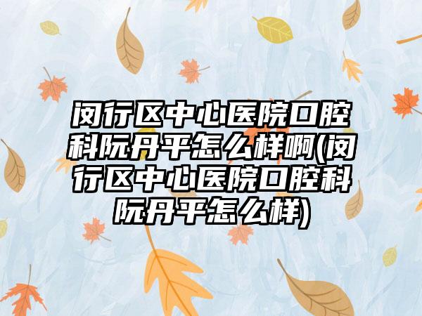 闵行区中心医院口腔科阮丹平怎么样啊(闵行区中心医院口腔科阮丹平怎么样)