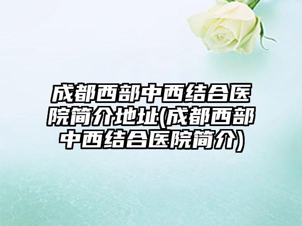 成都西部中西结合医院简介地址(成都西部中西结合医院简介)