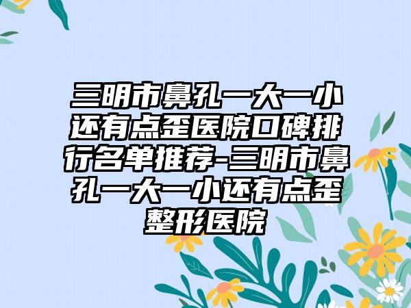 三明市鼻孔一大一小还有点歪医院口碑排行名单推荐-三明市鼻孔一大一小还有点歪整形医院