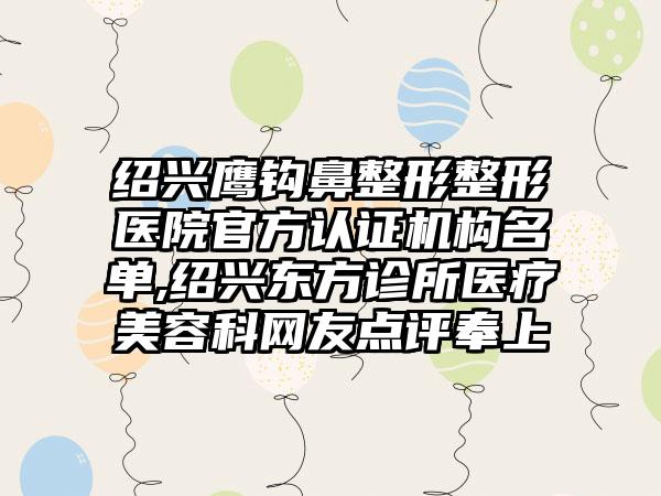 绍兴鹰钩鼻整形整形医院官方认证机构名单,绍兴东方诊所医疗美容科网友点评奉上