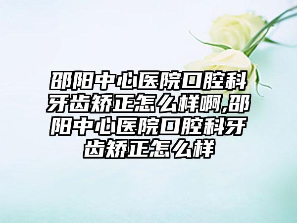 邵阳中心医院口腔科牙齿矫正怎么样啊,邵阳中心医院口腔科牙齿矫正怎么样