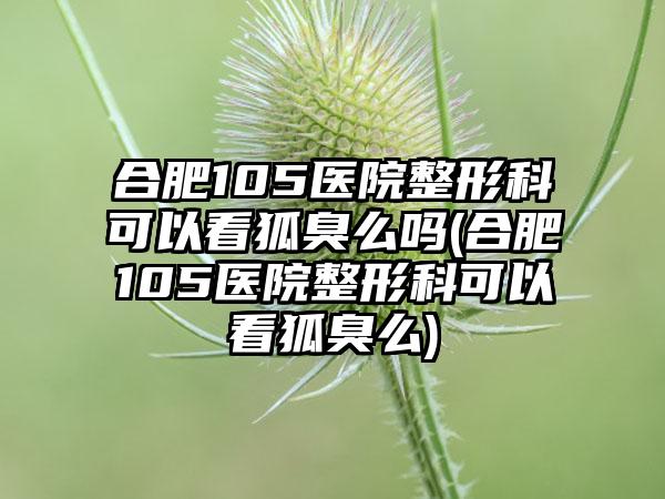 合肥105医院整形科可以看狐臭么吗(合肥105医院整形科可以看狐臭么)