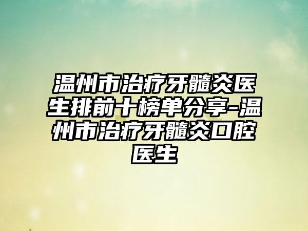 温州市治疗牙髓炎医生排前十榜单分享-温州市治疗牙髓炎口腔医生