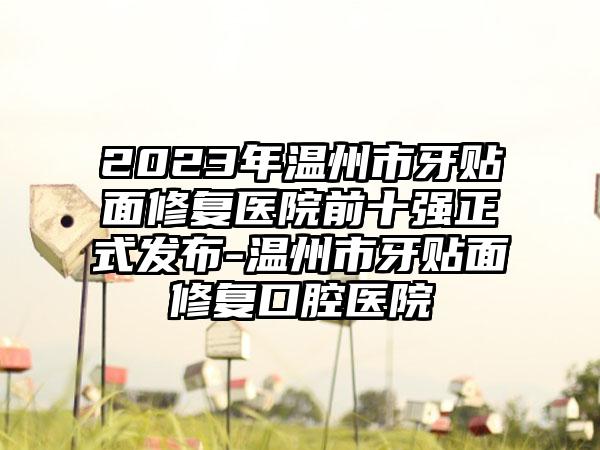 2023年温州市牙贴面修复医院前十强正式发布-温州市牙贴面修复口腔医院