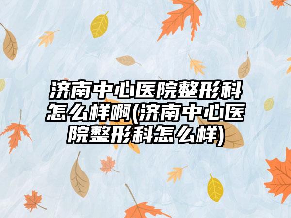 济南中心医院整形科怎么样啊(济南中心医院整形科怎么样)