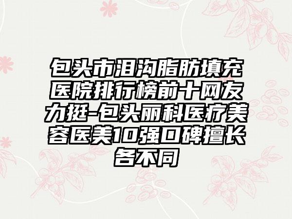 包头市泪沟脂肪填充医院排行榜前十网友力挺-包头丽科医疗美容医美10强口碑擅长各不同