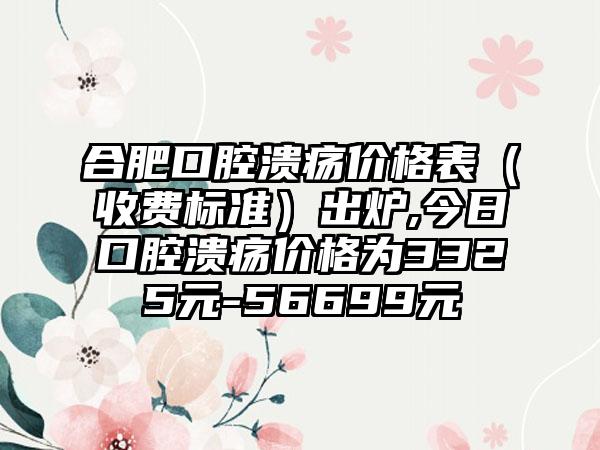 合肥口腔溃疡价格表（收费标准）出炉,今日口腔溃疡价格为3325元-56699元