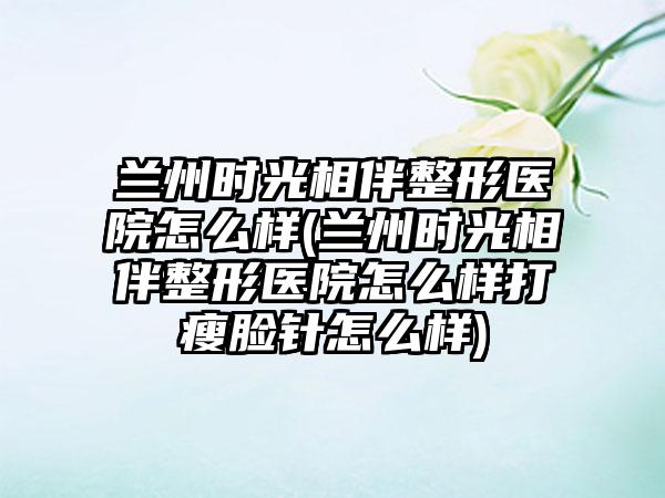 兰州时光相伴整形医院怎么样(兰州时光相伴整形医院怎么样打瘦脸针怎么样)