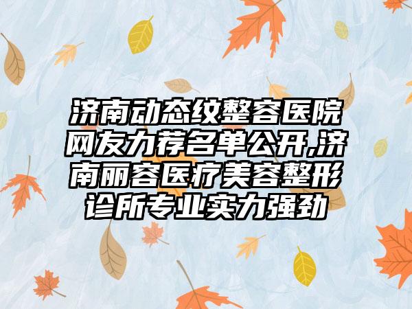 济南动态纹整容医院网友力荐名单公开,济南丽容医疗美容整形诊所正规实力强劲