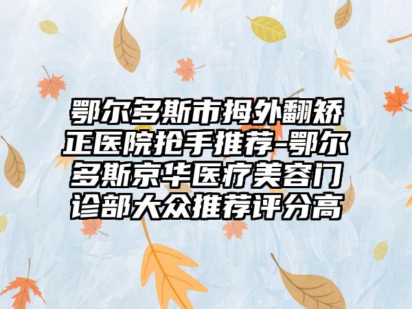 鄂尔多斯市拇外翻矫正医院抢手推荐-鄂尔多斯京华医疗美容门诊部大众推荐评分高