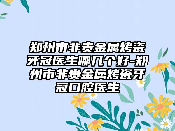 郑州市非贵金属烤瓷牙冠医生哪几个好-郑州市非贵金属烤瓷牙冠口腔医生