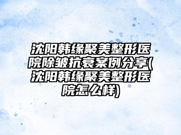 沈阳韩缘聚美整形医院除皱抗衰实例分享(沈阳韩缘聚美整形医院怎么样)