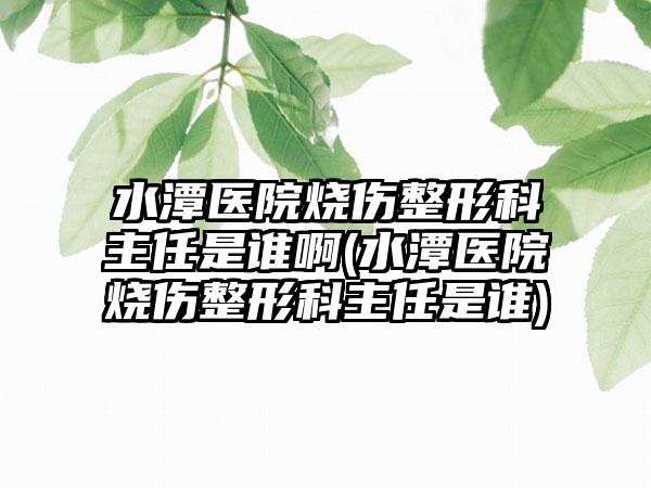 水潭医院烧伤整形科主任是谁啊(水潭医院烧伤整形科主任是谁)