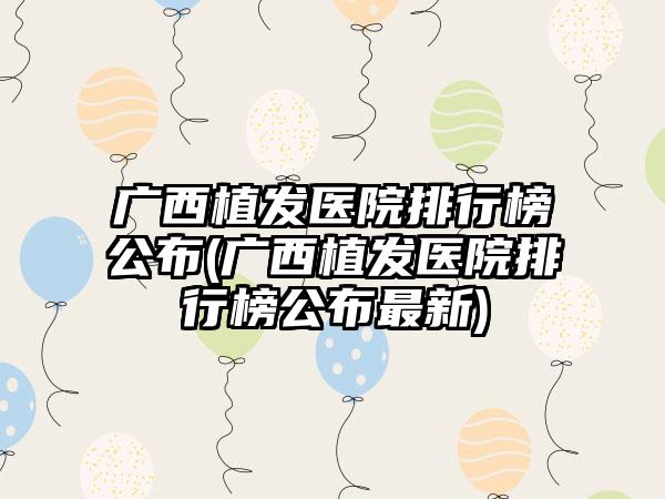 广西植发医院排行榜公布(广西植发医院排行榜公布非常新)