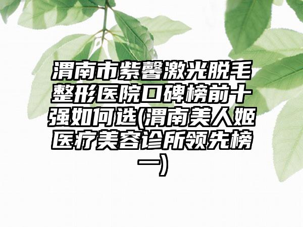 渭南市紫馨激光脱毛整形医院口碑榜前十强如何选(渭南美人姬医疗美容诊所领跑榜一)