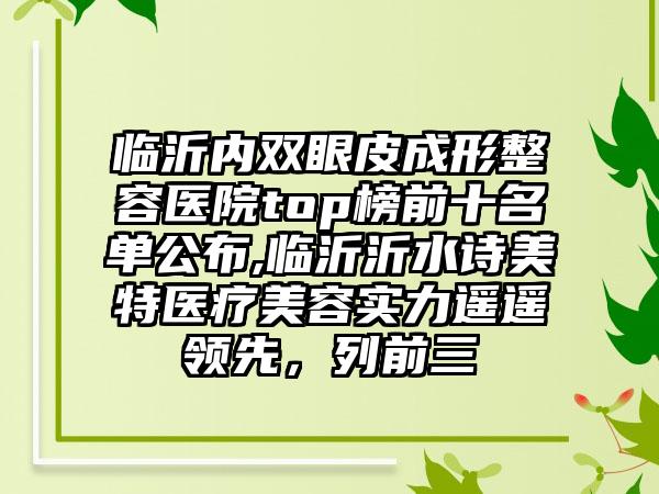 临沂内双眼皮成形整容医院top榜前十名单公布,临沂沂水诗美特医疗美容实力遥遥领跑，列前三