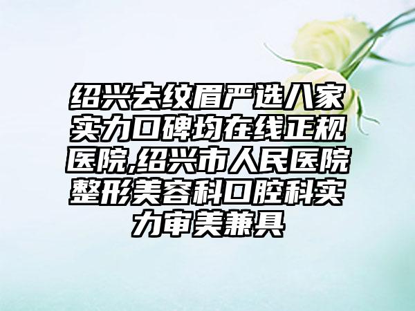 绍兴去纹眉严选八家实力口碑均在线正规医院,绍兴市人民医院整形美容科口腔科实力审美兼具