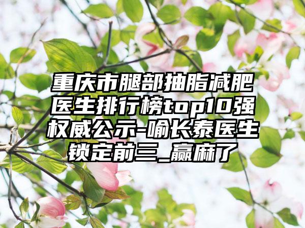 重庆市腿部抽脂减肥医生排行榜top10强权威公示-喻长泰医生锁定前三_赢麻了