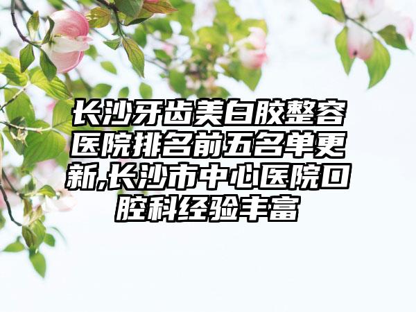 长沙牙齿美白胶整容医院排名前五名单更新,长沙市中心医院口腔科经验多