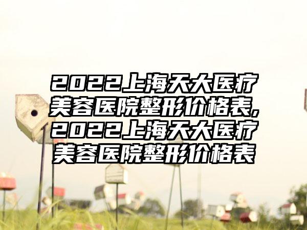 2022上海天大医疗美容医院整形价格表,2022上海天大医疗美容医院整形价格表