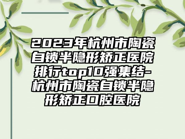 2023年杭州市陶瓷自锁半隐形矫正医院排行top10强集结-杭州市陶瓷自锁半隐形矫正口腔医院