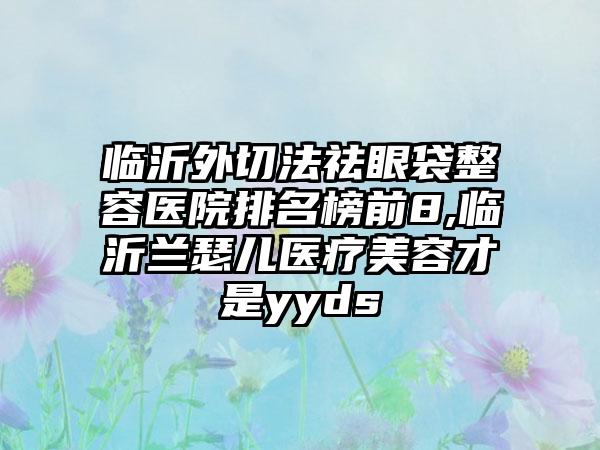 临沂外切法祛眼袋整容医院排名榜前8,临沂兰瑟儿医疗美容才是yyds