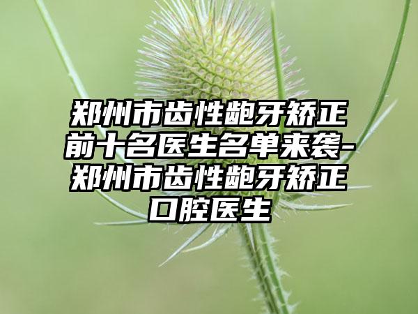 郑州市齿性龅牙矫正前十名医生名单来袭-郑州市齿性龅牙矫正口腔医生