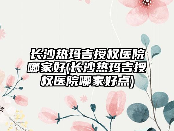 长沙热玛吉授权医院哪家好(长沙热玛吉授权医院哪家好点)