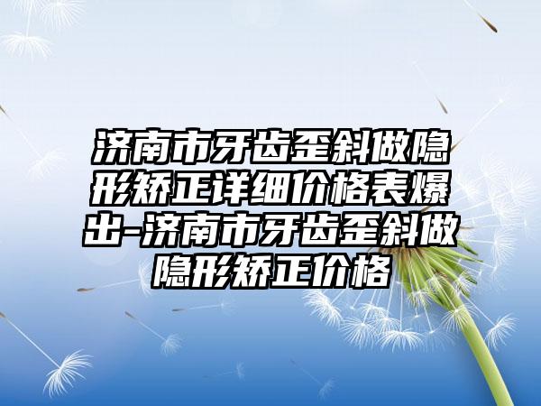 济南市牙齿歪斜做隐形矫正详细价格表爆出-济南市牙齿歪斜做隐形矫正价格