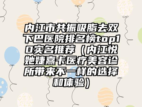 内江市共振吸脂去双下巴医院排名榜top10实名推荐（内江悦她婕熹卡医疗美容诊所带来不一样的选择和体验）