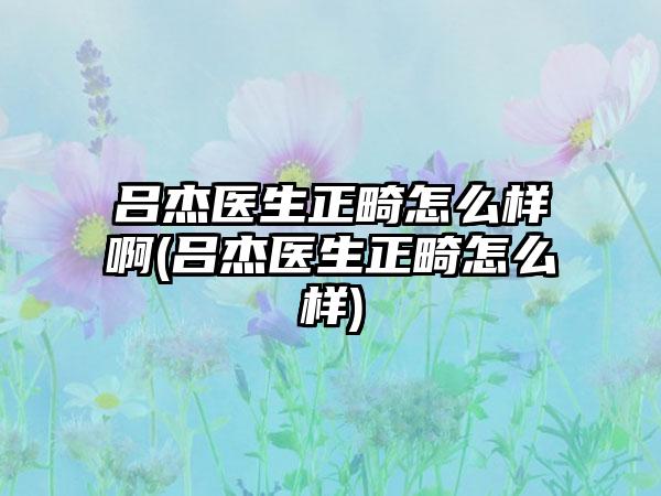 吕杰医生正畸怎么样啊(吕杰医生正畸怎么样)