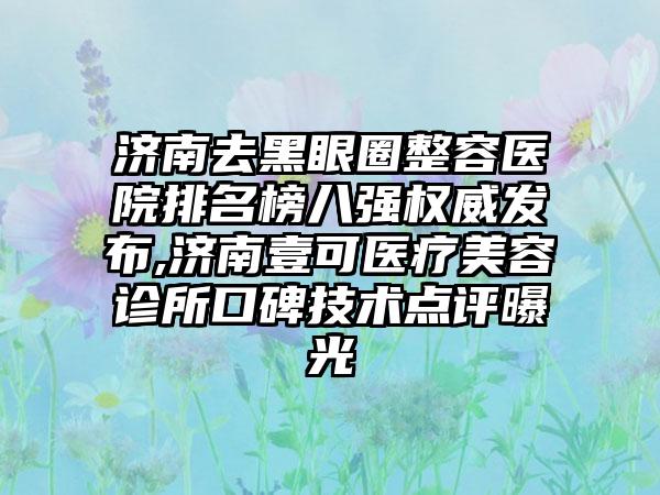 济南去黑眼圈整容医院排名榜八强权威发布,济南壹可医疗美容诊所口碑技术点评曝光