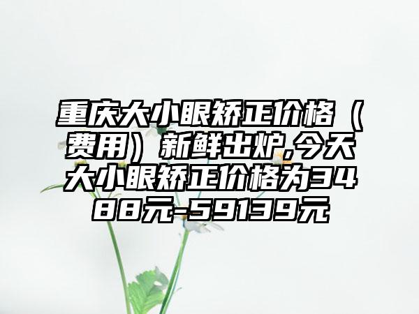 重庆大小眼矫正价格（费用）新鲜出炉,今天大小眼矫正价格为3488元-59139元