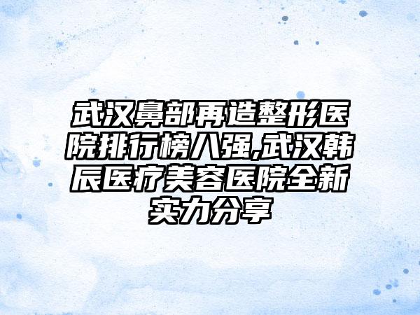 武汉鼻部再造整形医院排行榜八强,武汉韩辰医疗美容医院全新实力分享