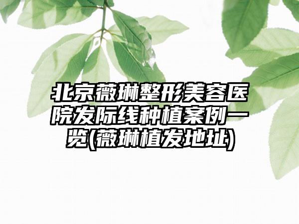 北京薇琳整形美容医院发际线种植实例一览(薇琳植发地址)