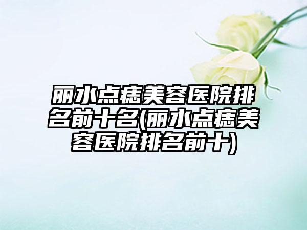 丽水点痣美容医院排名前十名(丽水点痣美容医院排名前十)