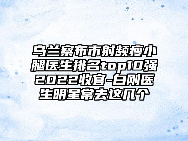 乌兰察布市射频瘦小腿医生排名top10强2022收官-白刚医生明星常去这几个