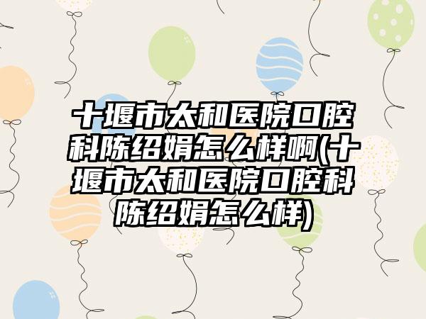 十堰市太和医院口腔科陈绍娟怎么样啊(十堰市太和医院口腔科陈绍娟怎么样)