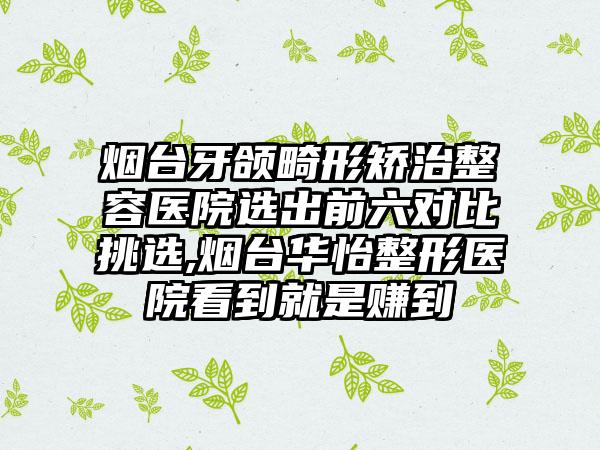 烟台牙颌畸形矫治整容医院选出前六对比挑选,烟台华怡整形医院看到就是赚到