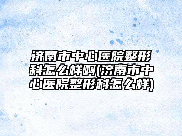 济南市中心医院整形科怎么样啊(济南市中心医院整形科怎么样)