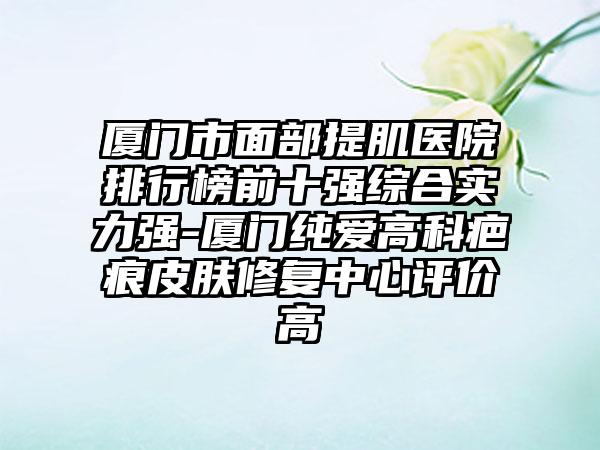 厦门市面部提肌医院排行榜前十强综合实力强-厦门纯爱高科疤痕皮肤修复中心评价高