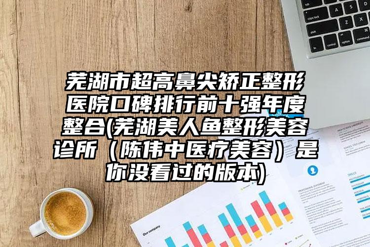 芜湖市超高鼻尖矫正整形医院口碑排行前十强年度整合(芜湖美人鱼整形美容诊所（陈伟中医疗美容）是你没看过的版本)