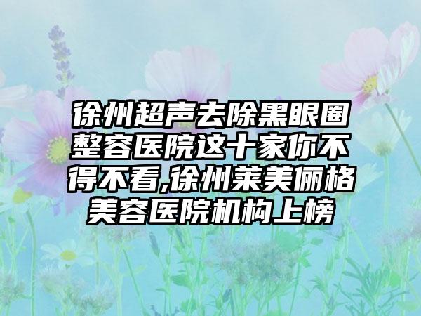 徐州超声去除黑眼圈整容医院这十家你不得不看,徐州莱美俪格美容医院机构上榜