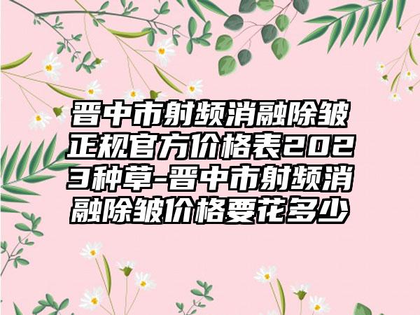 晋中市射频消融除皱正规官方价格表2023种草-晋中市射频消融除皱价格要花多少