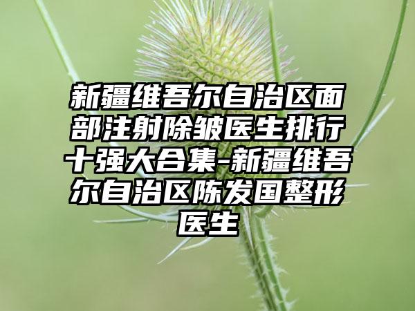 新疆维吾尔自治区面部注射除皱医生排行十强大合集-新疆维吾尔自治区陈发国整形医生