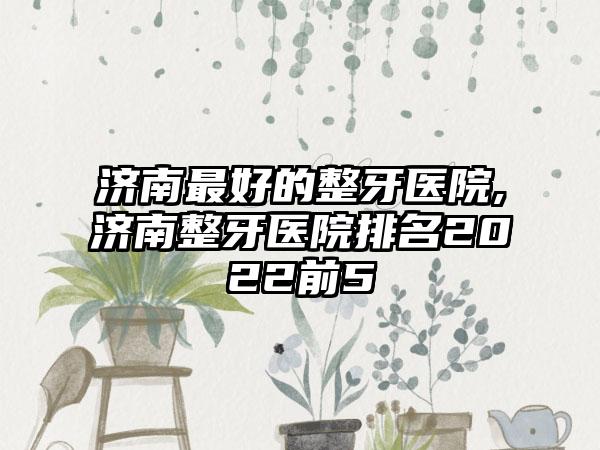 济南较好的整牙医院,济南整牙医院排名2022前5
