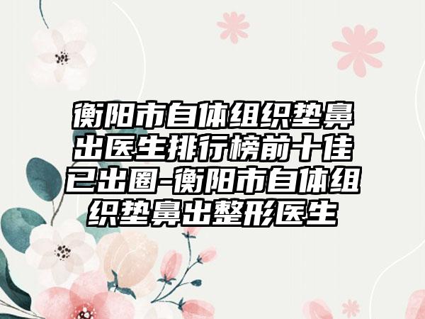 衡阳市自体组织垫鼻出医生排行榜前十佳已出圈-衡阳市自体组织垫鼻出整形医生