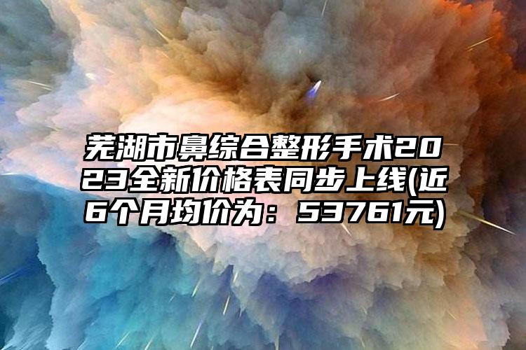 芜湖市鼻综合整形手术2023全新价格表同步上线(近6个月均价为：53761元)